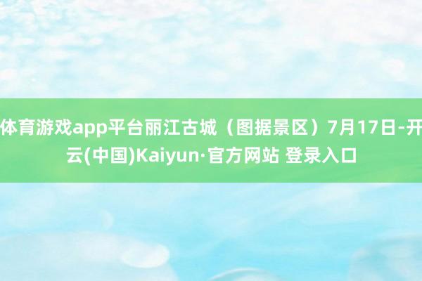 体育游戏app平台丽江古城（图据景区）7月17日-开云(中国)Kaiyun·官方网站 登录入口