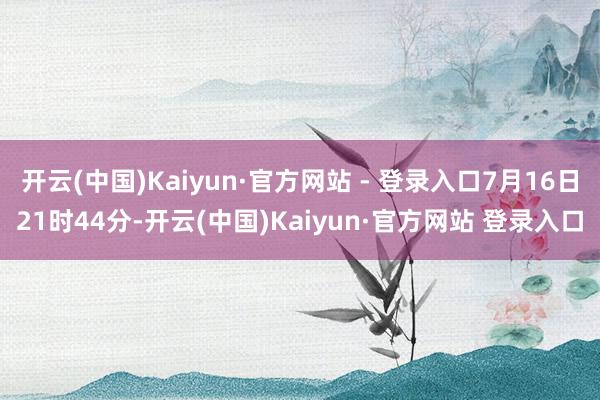 开云(中国)Kaiyun·官方网站 - 登录入口7月16日21时44分-开云(中国)Kaiyun·官方网站 登录入口