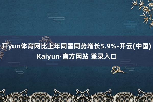 开yun体育网比上年同雷同势增长5.9%-开云(中国)Kai