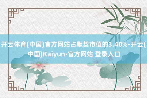 开云体育(中国)官方网站占默契市值的3.40%-开云(中国)