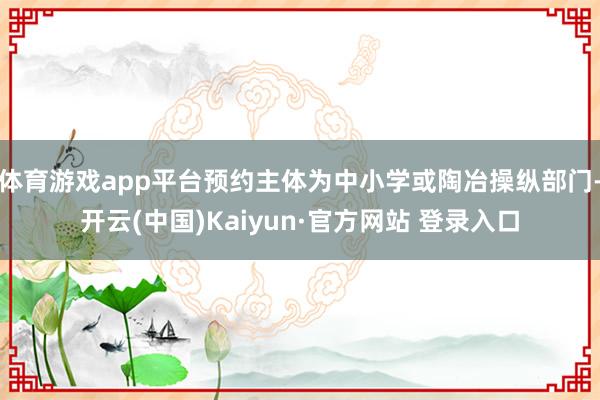 体育游戏app平台预约主体为中小学或陶冶操纵部门-开云(中国)Kaiyun·官方网站 登录入口
