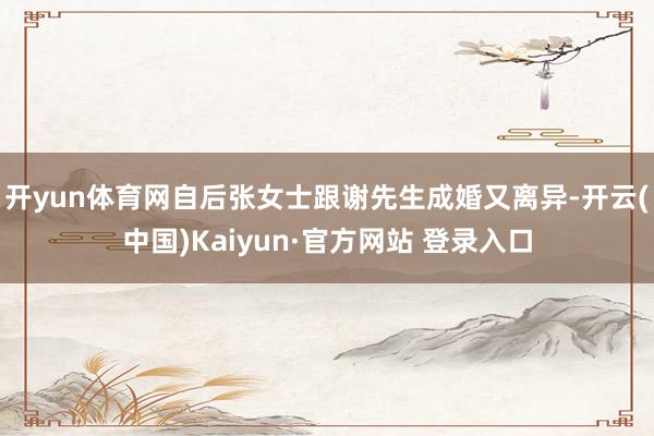 开yun体育网自后张女士跟谢先生成婚又离异-开云(中国)Kaiyun·官方网站 登录入口