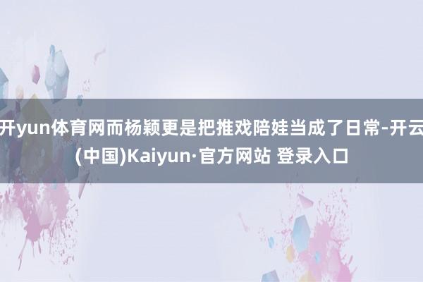 开yun体育网而杨颖更是把推戏陪娃当成了日常-开云(中国)K