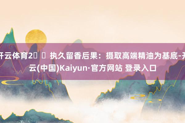 开云体育2️⃣执久留香后果：摄取高端精油为基底-开云(中国)