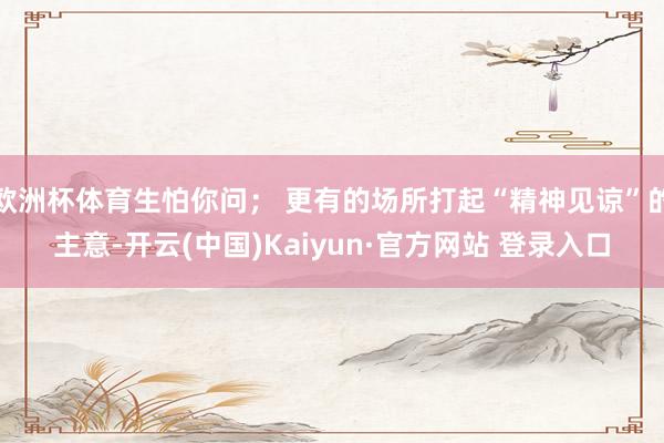 欧洲杯体育生怕你问； 更有的场所打起“精神见谅”的主意-开云