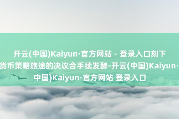 开云(中国)Kaiyun·官方网站 - 登录入口刻下阛阓对好意思联储货币策略旅途的决议合手续发酵-开云(中国)Kaiyun·官方网站 登录入口