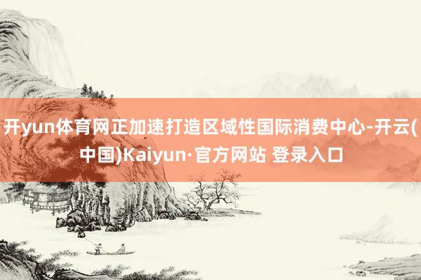开yun体育网正加速打造区域性国际消费中心-开云(中国)Kaiyun·官方网站 登录入口