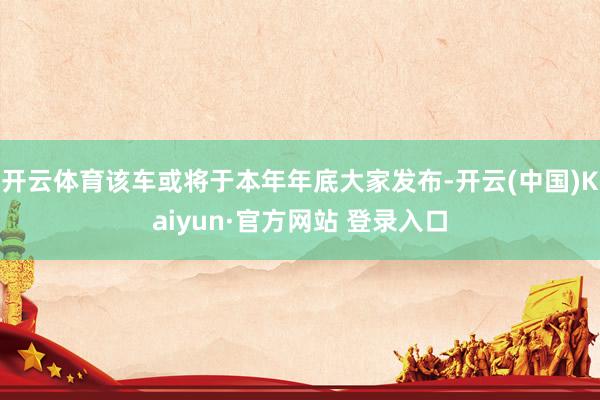 开云体育该车或将于本年年底大家发布-开云(中国)Kaiyun·官方网站 登录入口
