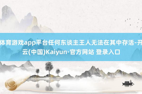体育游戏app平台任何东谈主王人无法在其中存活-开云(中国)Kaiyun·官方网站 登录入口