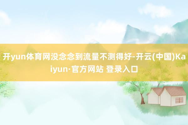 开yun体育网没念念到流量不测得好-开云(中国)Kaiyun·官方网站 登录入口