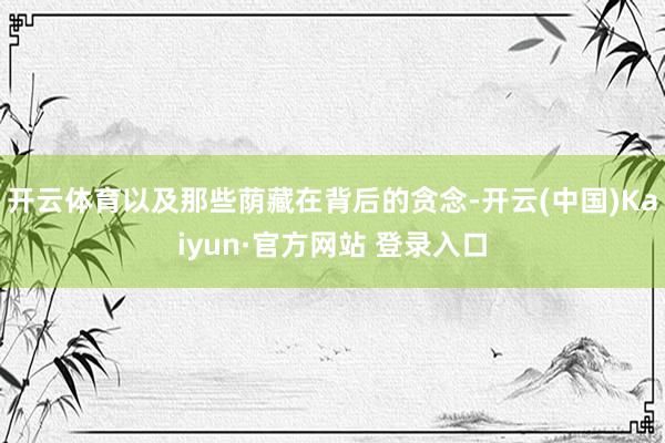 开云体育以及那些荫藏在背后的贪念-开云(中国)Kaiyun·官方网站 登录入口