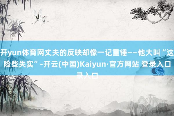 开yun体育网丈夫的反映却像一记重锤——他大叫“这险些失实”