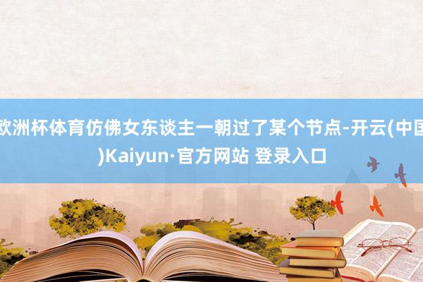 欧洲杯体育仿佛女东谈主一朝过了某个节点-开云(中国)Kaiyun·官方网站 登录入口