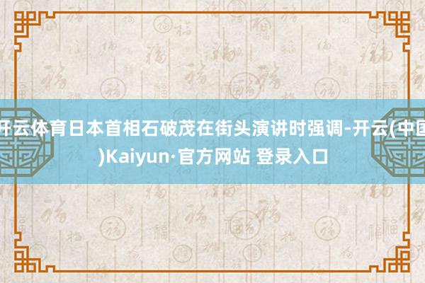 开云体育日本首相石破茂在街头演讲时强调-开云(中国)Kaiyun·官方网站 登录入口