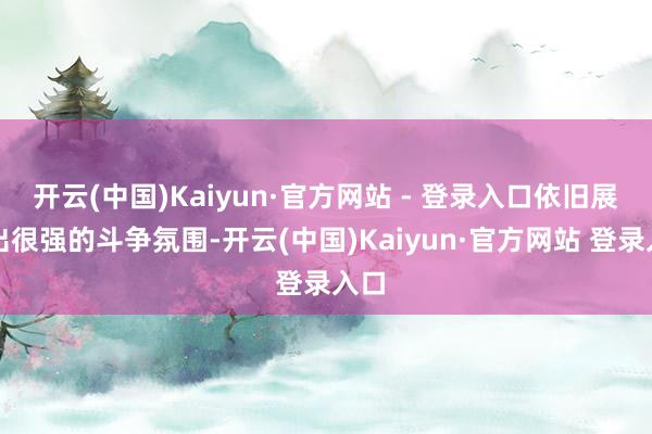 开云(中国)Kaiyun·官方网站 - 登录入口依旧展现出很强的斗争氛围-开云(中国)Kaiyun·官方网站 登录入口