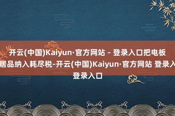 开云(中国)Kaiyun·官方网站 - 登录入口把电板类居品纳入耗尽税-开云(中国)Kaiyun·官方网站 登录入口