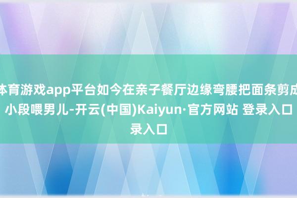 体育游戏app平台如今在亲子餐厅边缘弯腰把面条剪成小段喂男儿-开云(中国)Kaiyun·官方网站 登录入口