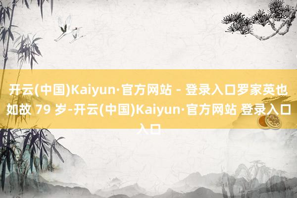 开云(中国)Kaiyun·官方网站 - 登录入口罗家英也如故 79 岁-开云(中国)Kaiyun·官方网站 登录入口