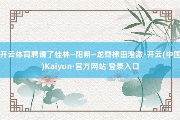开云体育聘请了桂林—阳朔—龙脊梯田澄澈-开云(中国)Kaiy