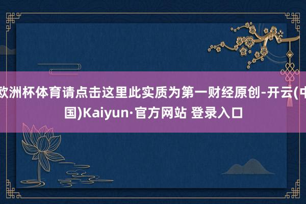 欧洲杯体育请点击这里此实质为第一财经原创-开云(中国)Kaiyun·官方网站 登录入口
