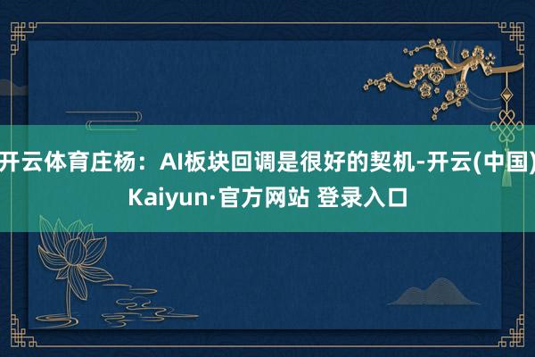 开云体育庄杨：AI板块回调是很好的契机-开云(中国)Kaiyun·官方网站 登录入口