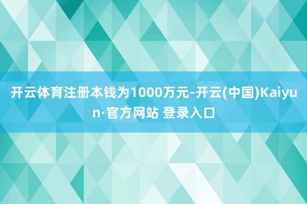 开云体育注册本钱为1000万元-开云(中国)Kaiyun·官