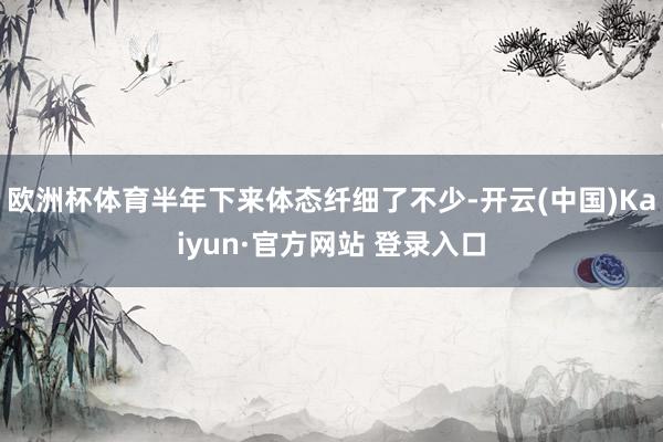 欧洲杯体育半年下来体态纤细了不少-开云(中国)Kaiyun·