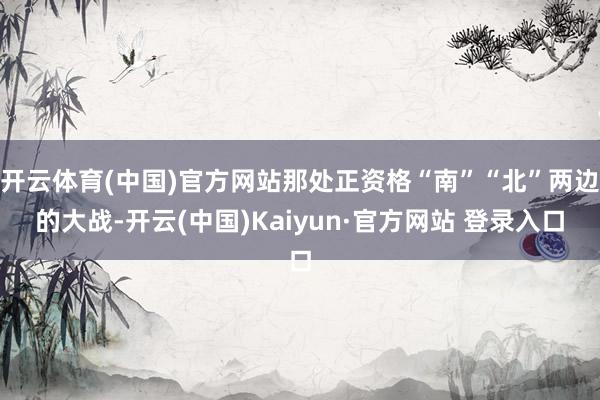 开云体育(中国)官方网站那处正资格“南”“北”两边的大战-开云(中国)Kaiyun·官方网站 登录入口