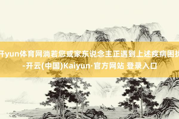 开yun体育网淌若您或家东说念主正遇到上述疾病困扰-开云(中国)Kaiyun·官方网站 登录入口