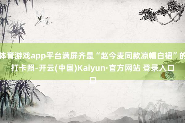 体育游戏app平台满屏齐是“赵今麦同款凉帽白裙”的打卡照-开云(中国)Kaiyun·官方网站 登录入口