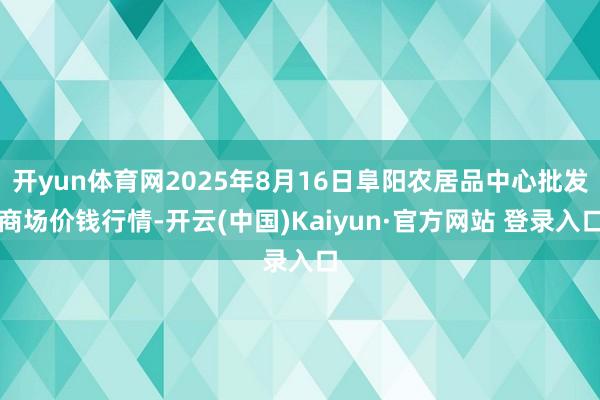 开yun体育网2025年8月16日阜阳农居品中心批发商场价钱行情-开云(中国)Kaiyun·官方网站 登录入口