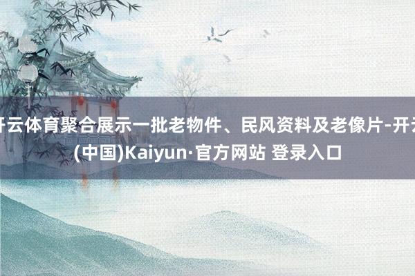 开云体育聚合展示一批老物件、民风资料及老像片-开云(中国)Kaiyun·官方网站 登录入口