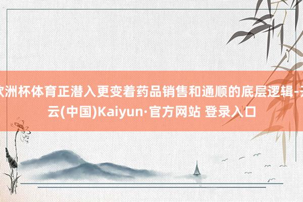 欧洲杯体育正潜入更变着药品销售和通顺的底层逻辑-开云(中国)Kaiyun·官方网站 登录入口