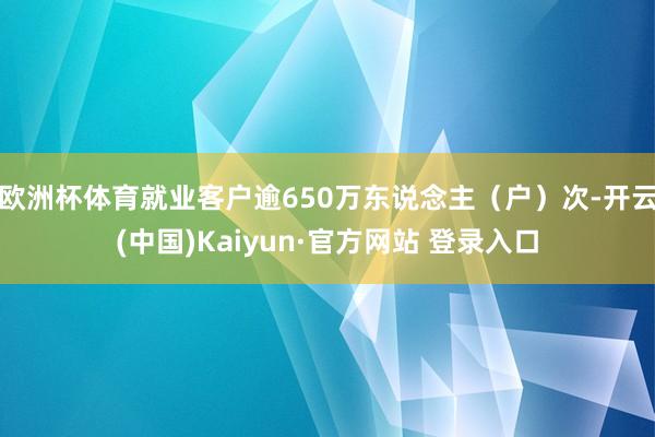 欧洲杯体育就业客户逾650万东说念主（户）次-开云(中国)Kaiyun·官方网站 登录入口