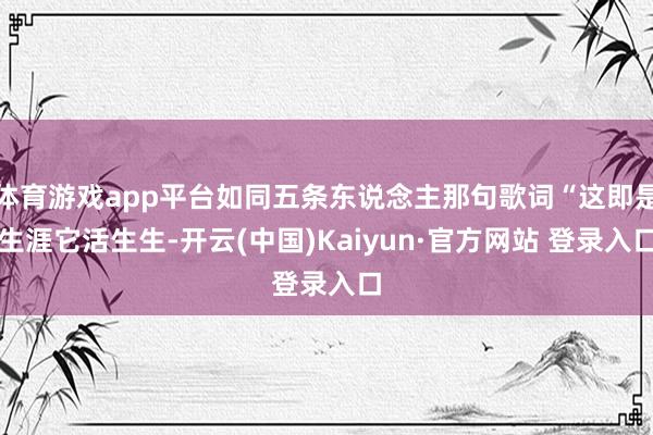 体育游戏app平台如同五条东说念主那句歌词“这即是生涯它活生生-开云(中国)Kaiyun·官方网站 登录入口