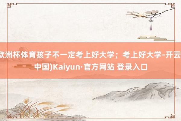 欧洲杯体育孩子不一定考上好大学；考上好大学-开云(中国)Kaiyun·官方网站 登录入口