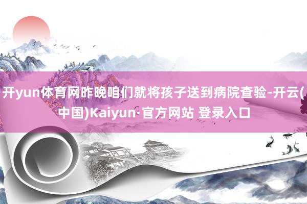 开yun体育网昨晚咱们就将孩子送到病院查验-开云(中国)Ka