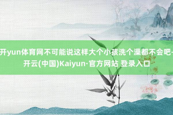 开yun体育网不可能说这样大个小孩洗个澡都不会吧-开云(中国)Kaiyun·官方网站 登录入口