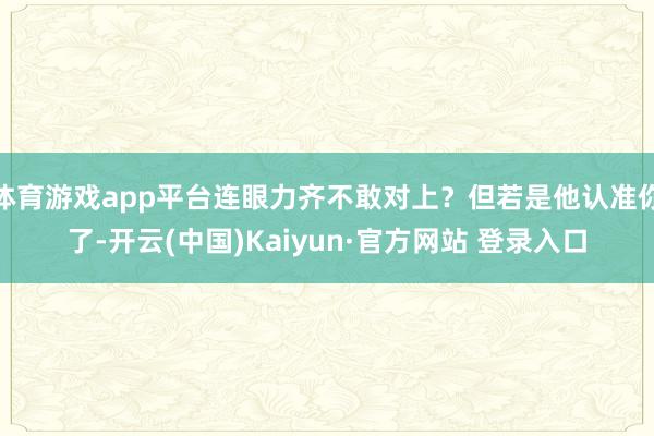 体育游戏app平台连眼力齐不敢对上？但若是他认准你了-开云(