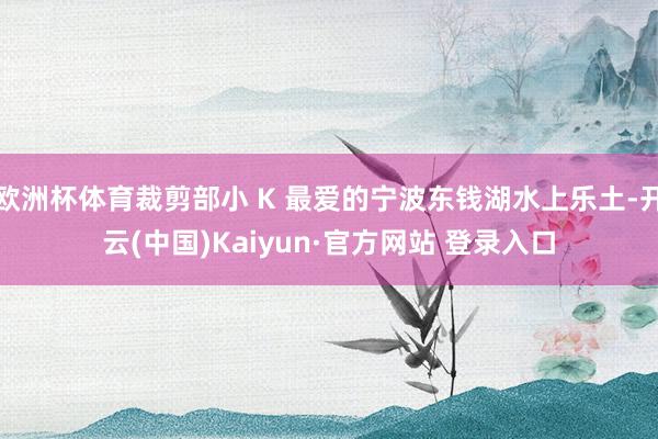 欧洲杯体育裁剪部小 K 最爱的宁波东钱湖水上乐土-开云(中国)Kaiyun·官方网站 登录入口