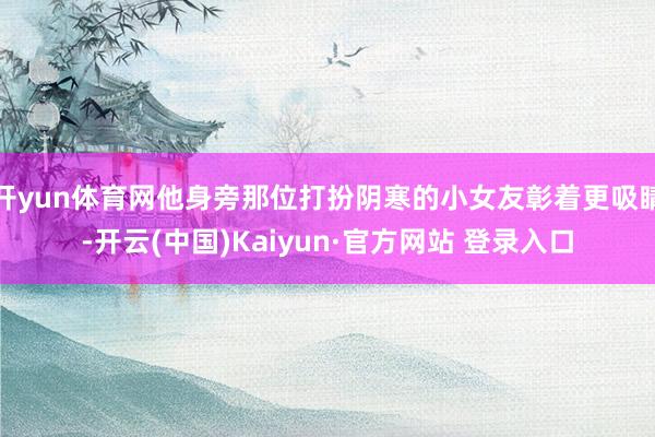 开yun体育网他身旁那位打扮阴寒的小女友彰着更吸睛-开云(中国)Kaiyun·官方网站 登录入口