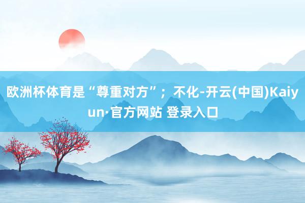 欧洲杯体育是“尊重对方”；不化-开云(中国)Kaiyun·官方网站 登录入口