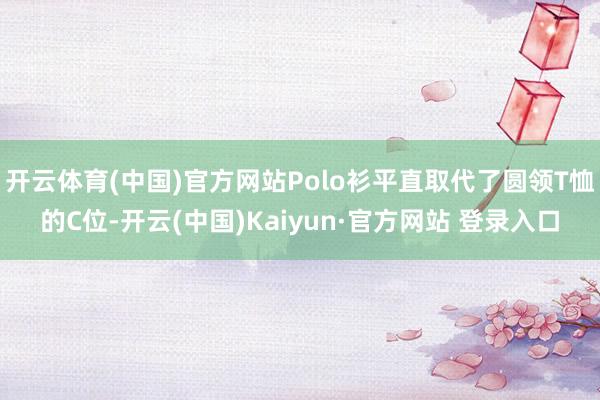 开云体育(中国)官方网站Polo衫平直取代了圆领T恤的C位-开云(中国)Kaiyun·官方网站 登录入口