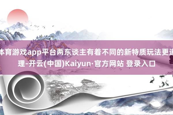 体育游戏app平台两东谈主有着不同的新特质玩法更道理-开云(中国)Kaiyun·官方网站 登录入口