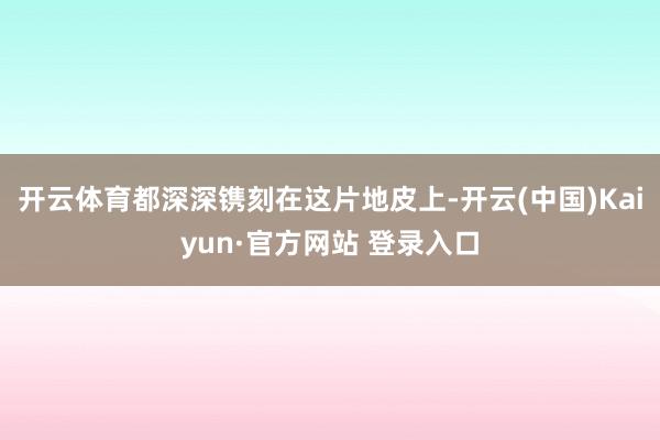 开云体育都深深镌刻在这片地皮上-开云(中国)Kaiyun·官方网站 登录入口
