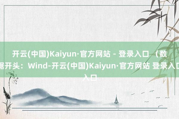 开云(中国)Kaiyun·官方网站 - 登录入口 　　（数据开头：Wind-开云(中国)Kaiyun·官方网站 登录入口