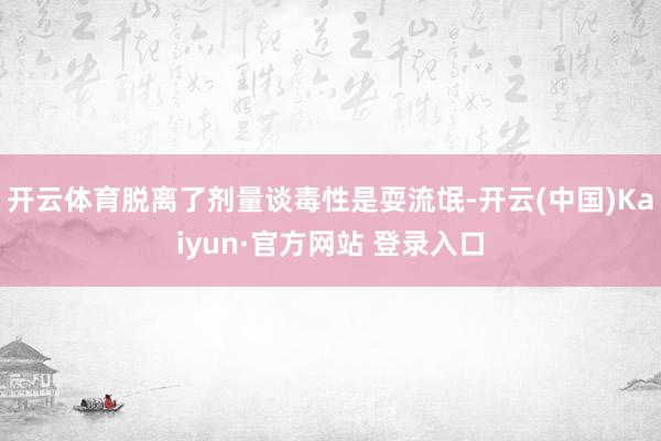 开云体育脱离了剂量谈毒性是耍流氓-开云(中国)Kaiyun·官方网站 登录入口