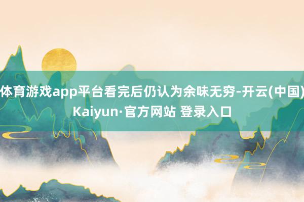 体育游戏app平台看完后仍认为余味无穷-开云(中国)Kaiyun·官方网站 登录入口