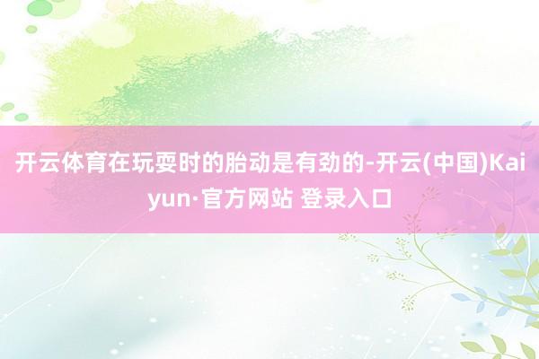 开云体育在玩耍时的胎动是有劲的-开云(中国)Kaiyun·官方网站 登录入口