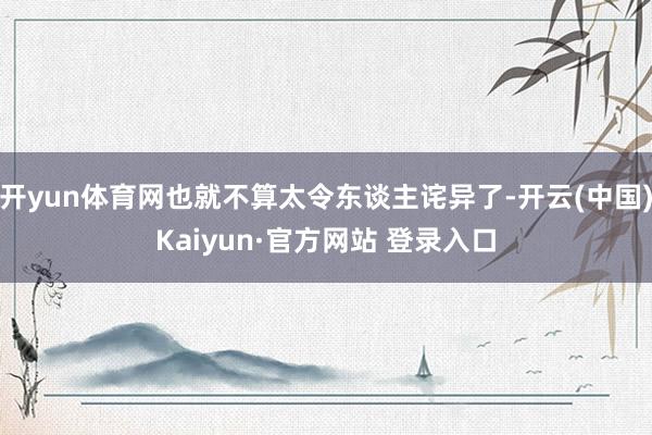 开yun体育网也就不算太令东谈主诧异了-开云(中国)Kaiyun·官方网站 登录入口